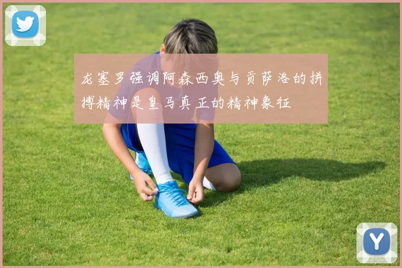 龙塞罗强调阿森西奥与贡萨洛的拼搏精神是皇马真正的精神象征