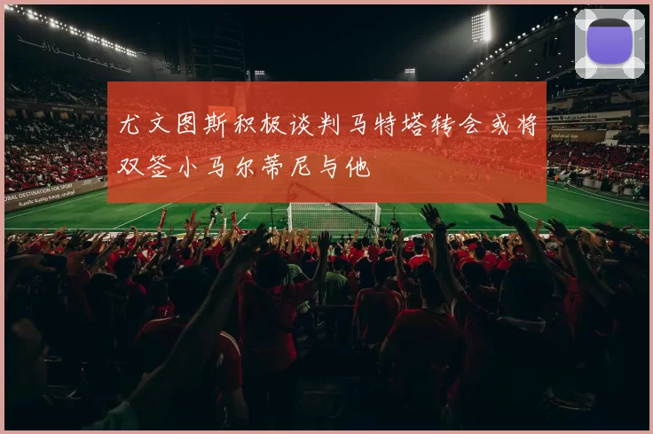 尤文图斯积极谈判马特塔转会或将双签小马尔蒂尼与他