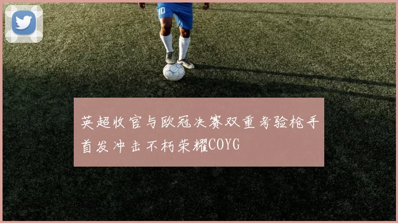 英超收官与欧冠决赛双重考验枪手首发冲击不朽荣耀COYG
