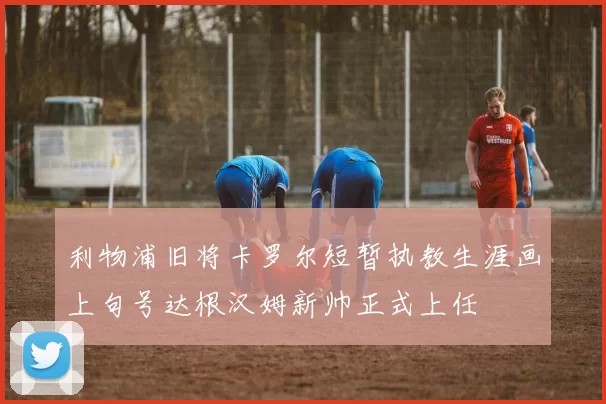 利物浦旧将卡罗尔短暂执教生涯画上句号达根汉姆新帅正式上任