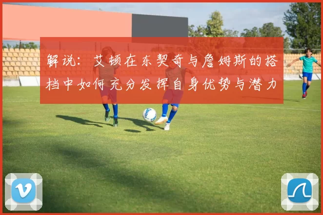解说：艾顿在东契奇与詹姆斯的搭档中如何充分发挥自身优势与潜力