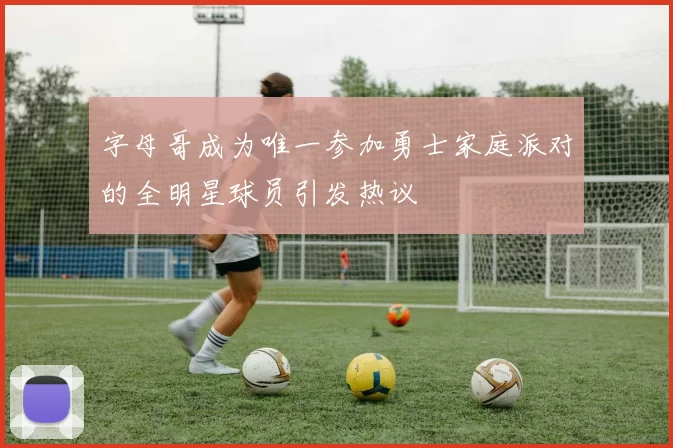 字母哥成为唯一参加勇士家庭派对的全明星球员引发热议