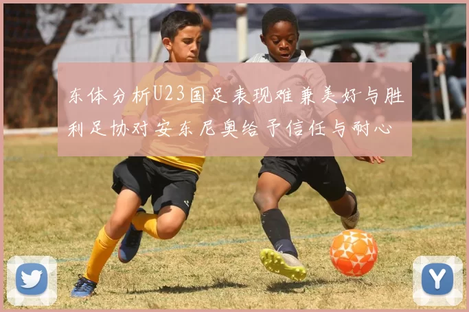 东体分析U23国足表现难兼美好与胜利足协对安东尼奥给予信任与耐心
