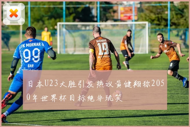 日本U23大胜引发热议黄健翔称2050年世界杯目标绝非玩笑