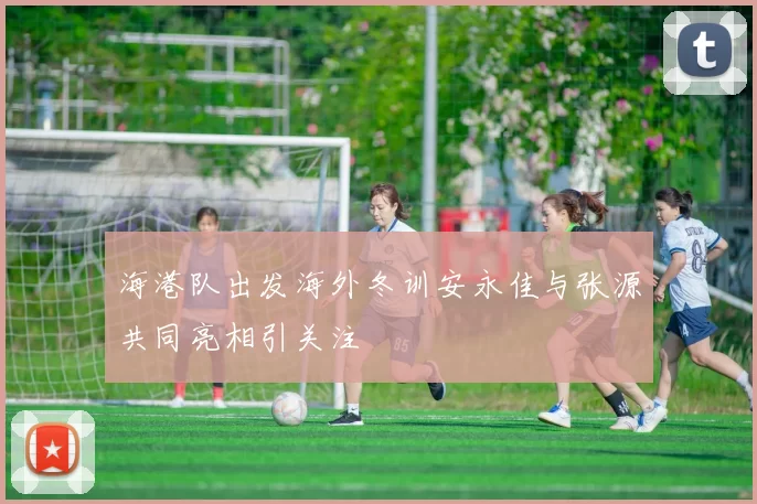 海港队出发海外冬训安永佳与张源共同亮相引关注